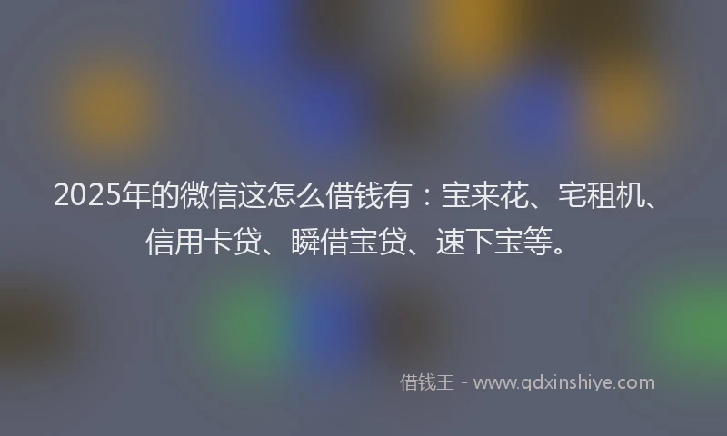 2025年的微信这怎么借钱有：宝来花、宅租机、信用卡贷、瞬借宝贷、速下宝等。