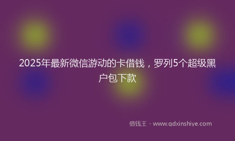 2025年最新微信游动的卡借钱，罗列5个超级黑户包下款
