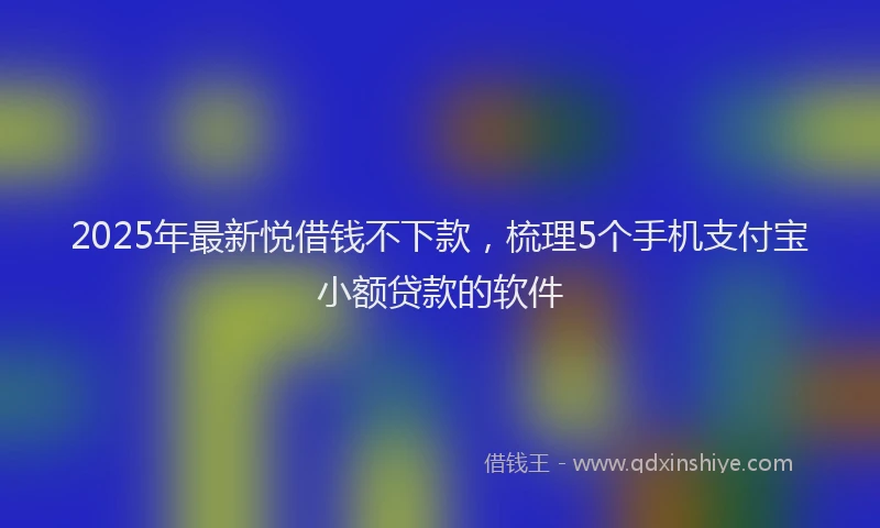 2025年最新悦借钱不下款，梳理5个手机支付宝小额贷款的软件
