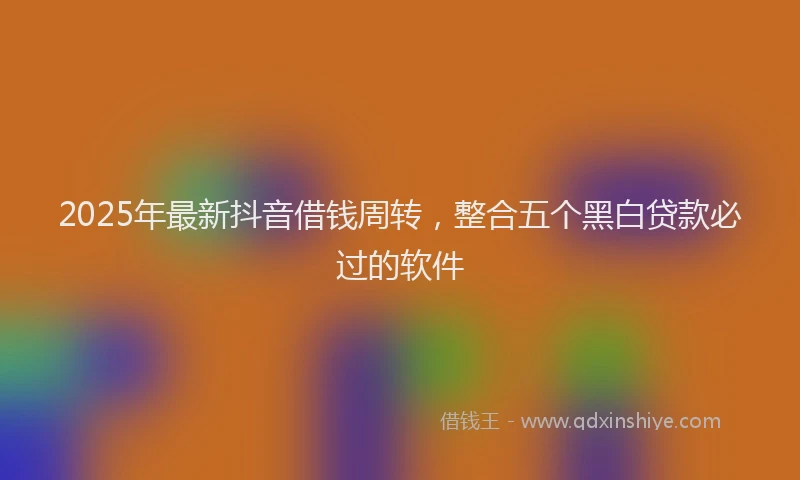 2025年最新抖音借钱周转，整合五个黑白贷款必过的软件