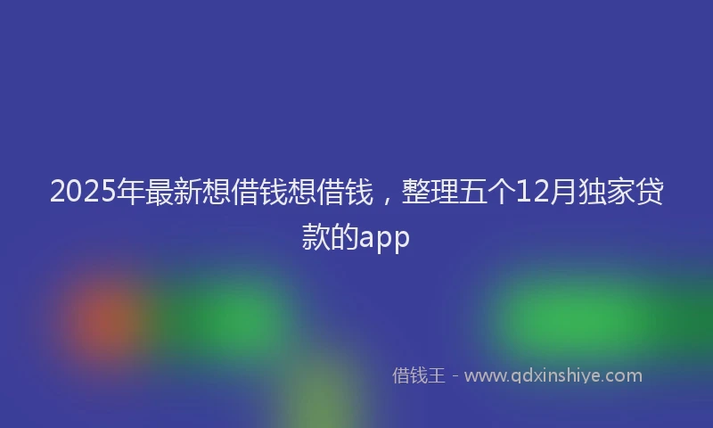 2025年最新想借钱想借钱，整理五个12月独家贷款的app