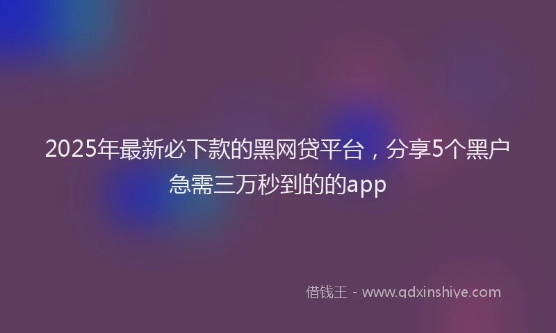 2025年最新必下款的黑网贷平台，分享5个黑户急需三万秒到的的app