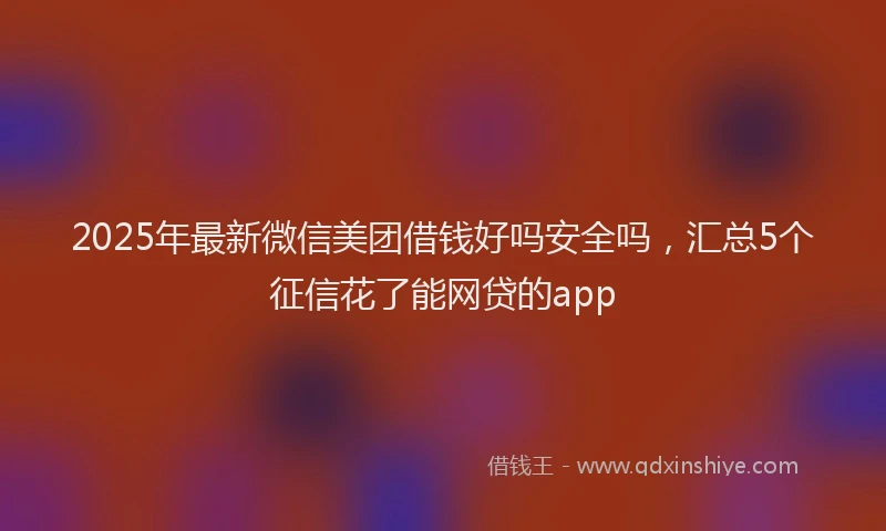 2025年最新微信美团借钱好吗安全吗，汇总5个征信花了能网贷的app