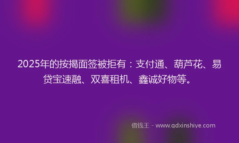 2025年的按揭面签被拒有：支付通、葫芦花、易贷宝速融、双喜租机、鑫诚好物等。