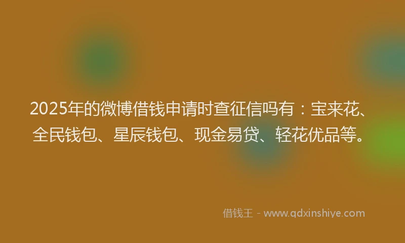 2025年的微博借钱申请时查征信吗有：宝来花、全民钱包、星辰钱包、现金易贷、轻花优品等。