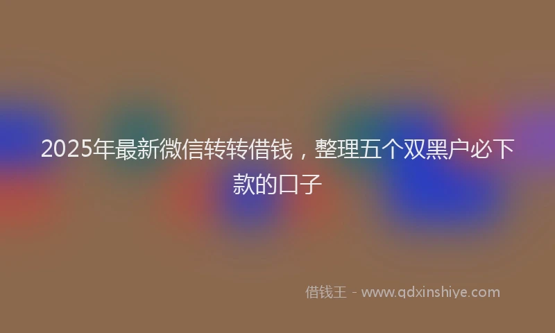 2025年最新微信转转借钱，整理五个双黑户必下款的口子