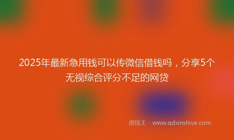 2025年最新急用钱可以传微信借钱吗，分享5个无视综合评分不足的网贷