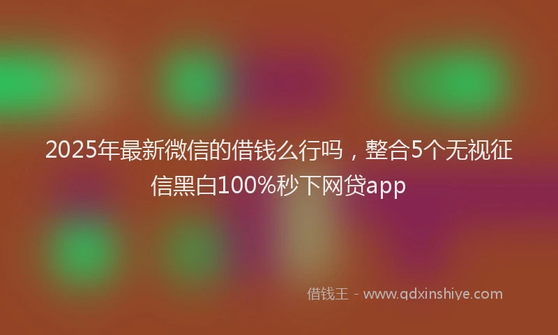 2025年最新微信的借钱么行吗，整合5个无视征信黑白100%秒下网贷app