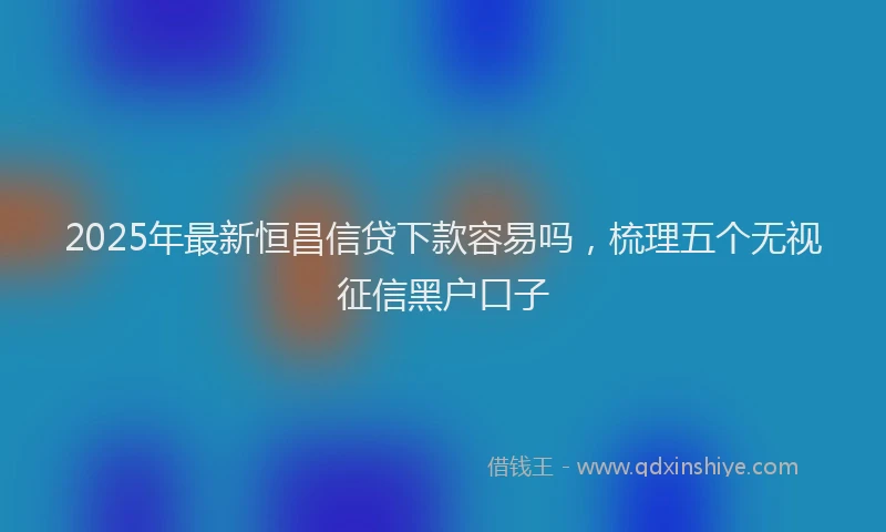 2025年最新恒昌信贷下款容易吗，梳理五个无视征信黑户口子