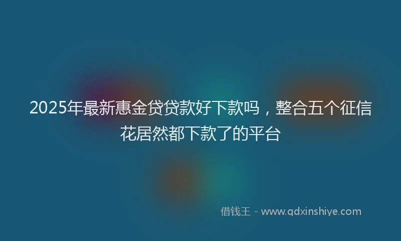 2025年最新惠金贷贷款好下款吗，整合五个征信花居然都下款了的平台
