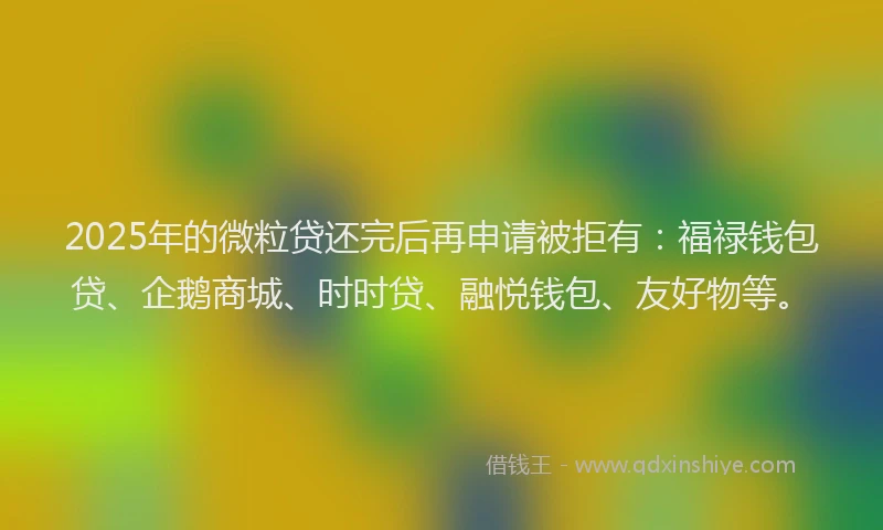 2025年的微粒贷还完后再申请被拒有：福禄钱包贷、企鹅商城、时时贷、融悦钱包、友好物等。