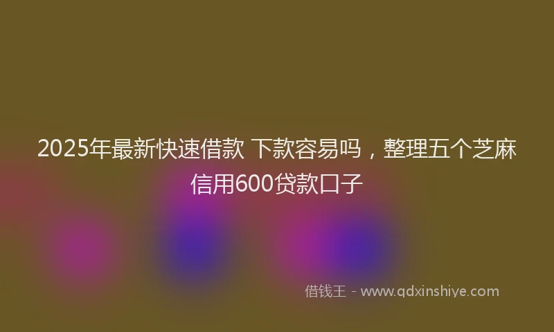 2025年最新快速借款 下款容易吗，整理五个芝麻信用600贷款口子
