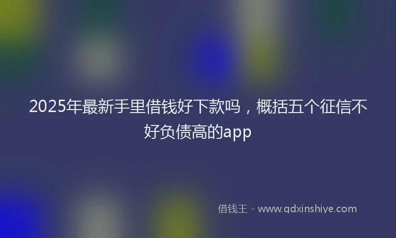 2025年最新手里借钱好下款吗，概括五个征信不好负债高的app