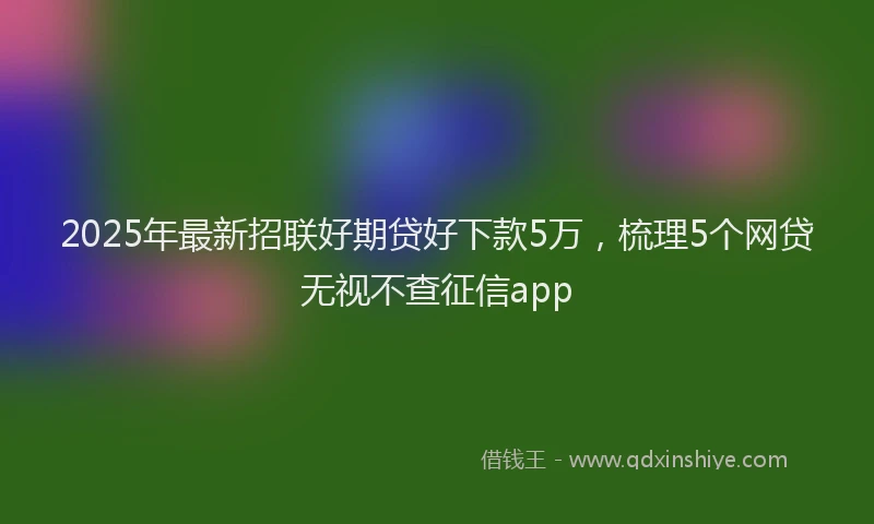 2025年最新招联好期贷好下款5万，梳理5个网贷无视不查征信app