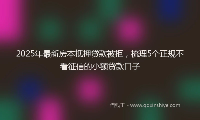 2025年最新房本抵押贷款被拒，梳理5个正规不看征信的小额贷款口子