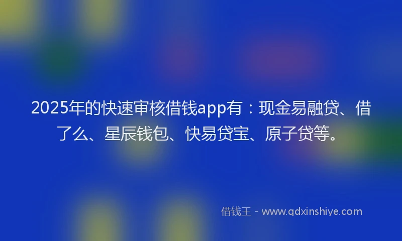 2025年的快速审核借钱app有：现金易融贷、借了么、星辰钱包、快易贷宝、原子贷等。