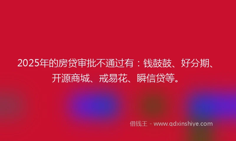 2025年的房贷审批不通过有：钱鼓鼓、好分期、开源商城、戒易花、瞬信贷等。