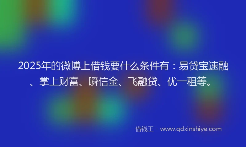 2025年的微博上借钱要什么条件有：易贷宝速融、掌上财富、瞬信金、飞融贷、优一租等。