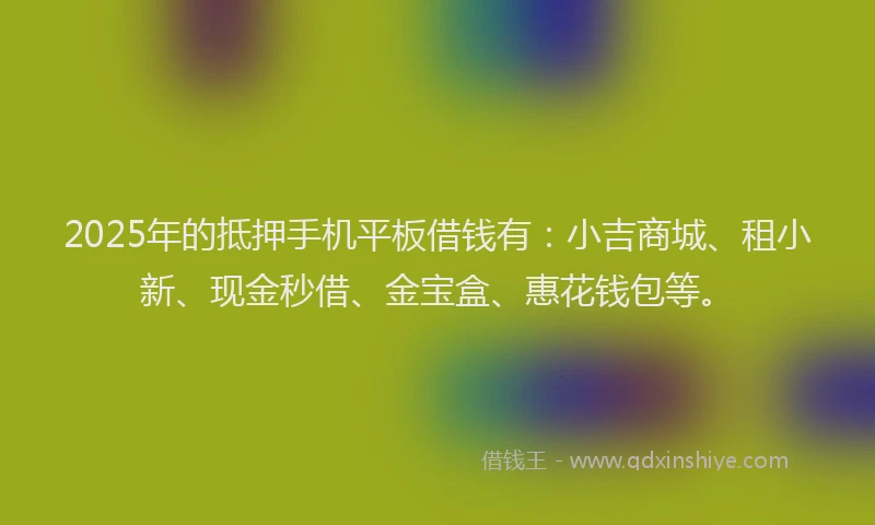 2025年的抵押手机平板借钱有：小吉商城、租小新、现金秒借、金宝盒、惠花钱包等。