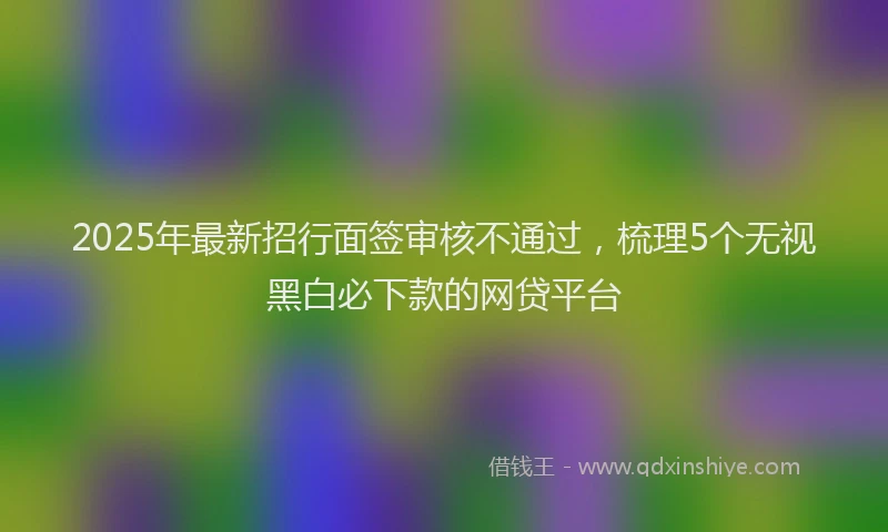 2025年最新招行面签审核不通过，梳理5个无视黑白必下款的网贷平台