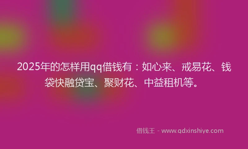 2025年的怎样用qq借钱有：如心来、戒易花、钱袋快融贷宝、聚财花、中益租机等。
