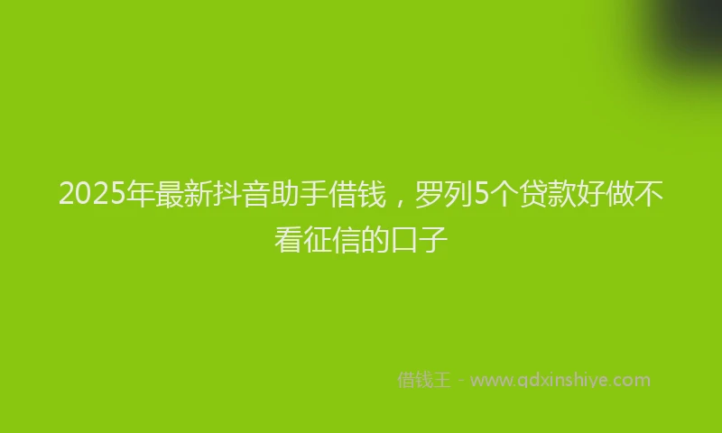2025年最新抖音助手借钱，罗列5个贷款好做不看征信的口子