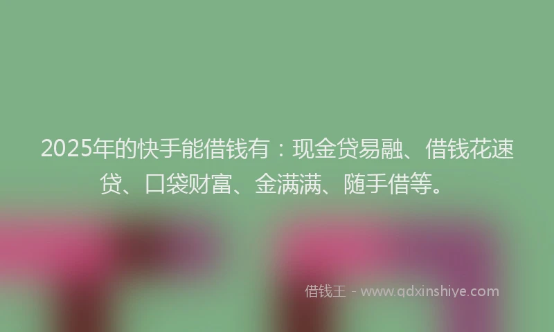 2025年的快手能借钱有：现金贷易融、借钱花速贷、口袋财富、金满满、随手借等。