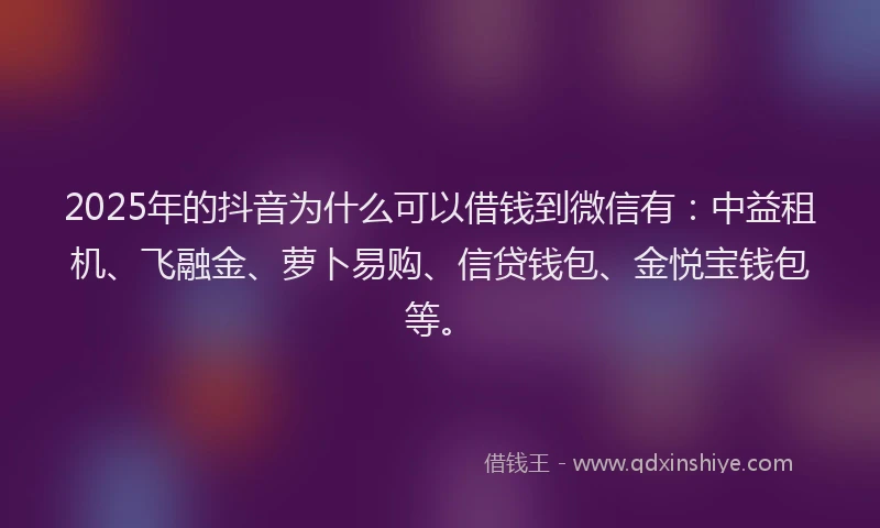 2025年的抖音为什么可以借钱到微信有：中益租机、飞融金、萝卜易购、信贷钱包、金悦宝钱包等。