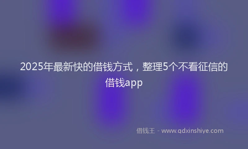 2025年最新快的借钱方式，整理5个不看征信的借钱app
