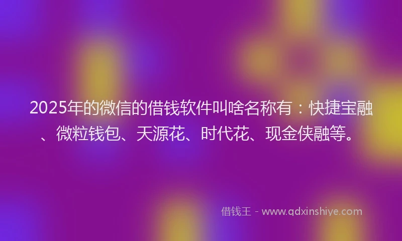 2025年的微信的借钱软件叫啥名称有：快捷宝融、微粒钱包、天源花、时代花、现金侠融等。