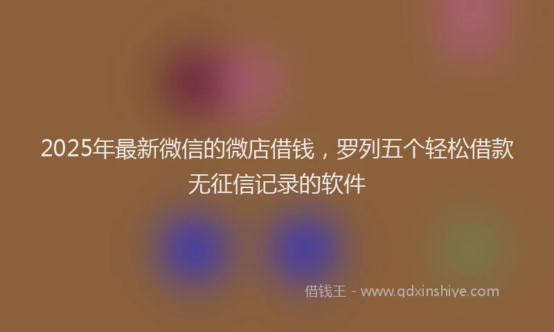 2025年最新微信的微店借钱，罗列五个轻松借款无征信记录的软件