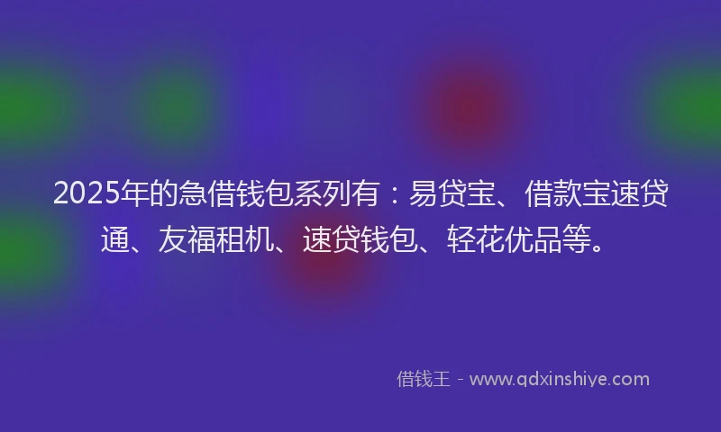 2025年的急借钱包系列有：易贷宝、借款宝速贷通、友福租机、速贷钱包、轻花优品等。