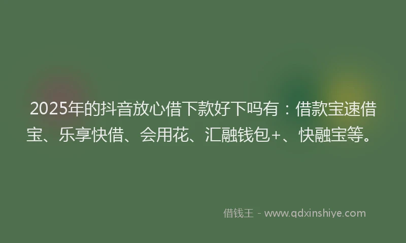 2025年的抖音放心借下款好下吗有：借款宝速借宝、乐享快借、会用花、汇融钱包+、快融宝等。
