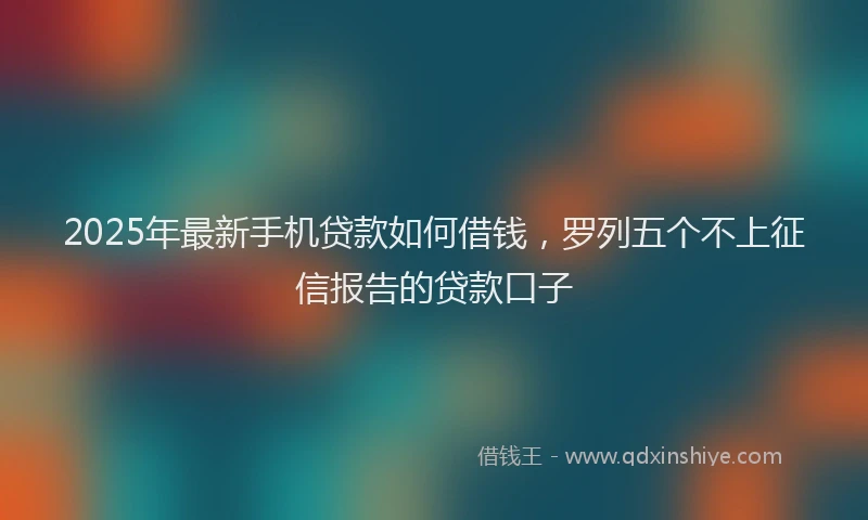 2025年最新手机贷款如何借钱，罗列五个不上征信报告的贷款口子