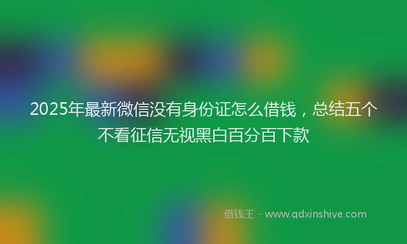 2025年最新微信没有身份证怎么借钱，总结五个不看征信无视黑白百分百下款
