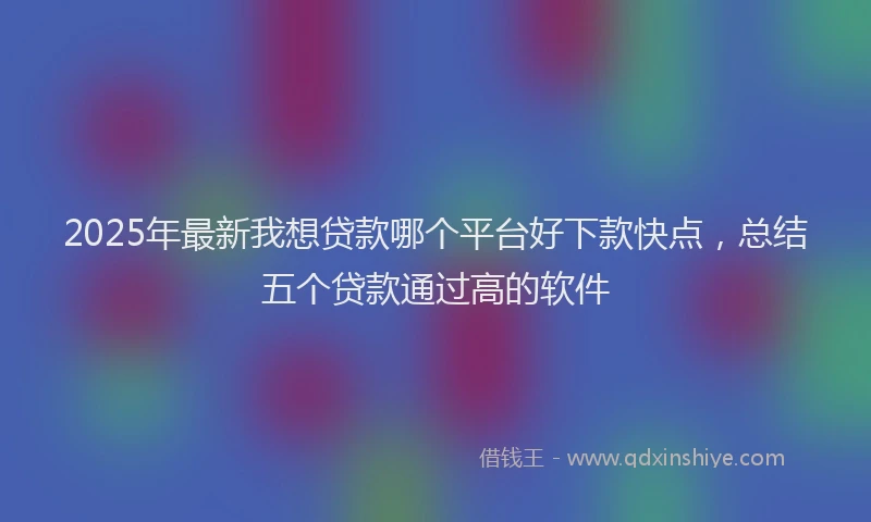 2025年最新我想贷款哪个平台好下款快点，总结五个贷款通过高的软件
