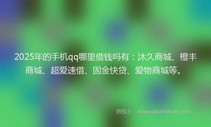 2025年的手机qq哪里借钱吗有：沐久商城、橙丰商城、超爱速借、固金快贷、爱物商城等。