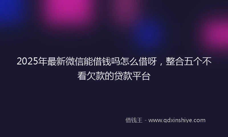 2025年最新微信能借钱吗怎么借呀，整合五个不看欠款的贷款平台