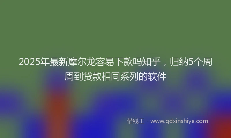 2025年最新摩尔龙容易下款吗知乎，归纳5个周周到贷款相同系列的软件
