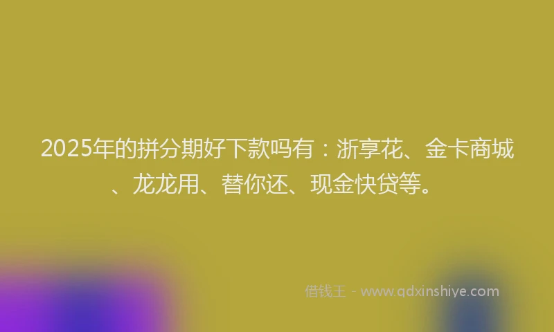 2025年的拼分期好下款吗有：浙享花、金卡商城、龙龙用、替你还、现金快贷等。