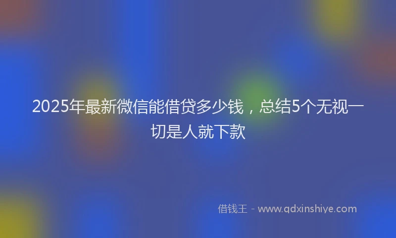 2025年最新微信能借贷多少钱，总结5个无视一切是人就下款