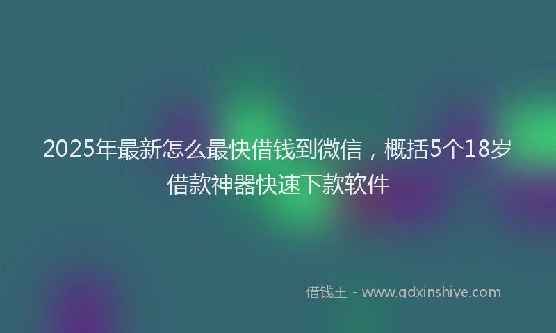 2025年最新怎么最快借钱到微信，概括5个18岁借款神器快速下款软件