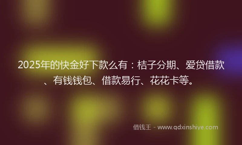2025年的快金好下款么有：桔子分期、爱贷借款、有钱钱包、借款易行、花花卡等。
