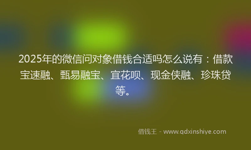 2025年的微信问对象借钱合适吗怎么说有：借款宝速融、甄易融宝、宜花呗、现金侠融、珍珠贷等。