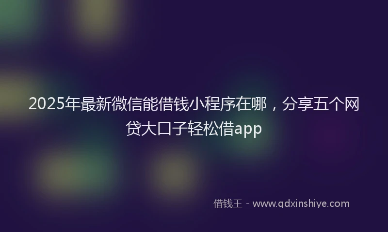2025年最新微信能借钱小程序在哪，分享五个网贷大口子轻松借app