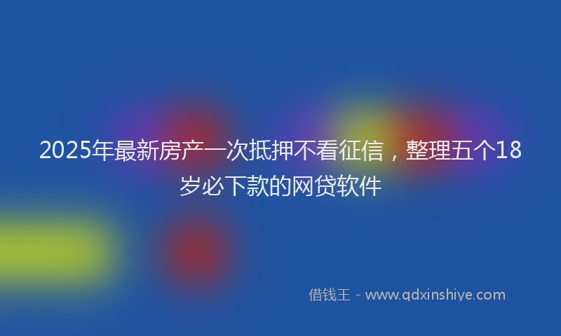 2025年最新房产一次抵押不看征信，整理五个18岁必下款的网贷软件