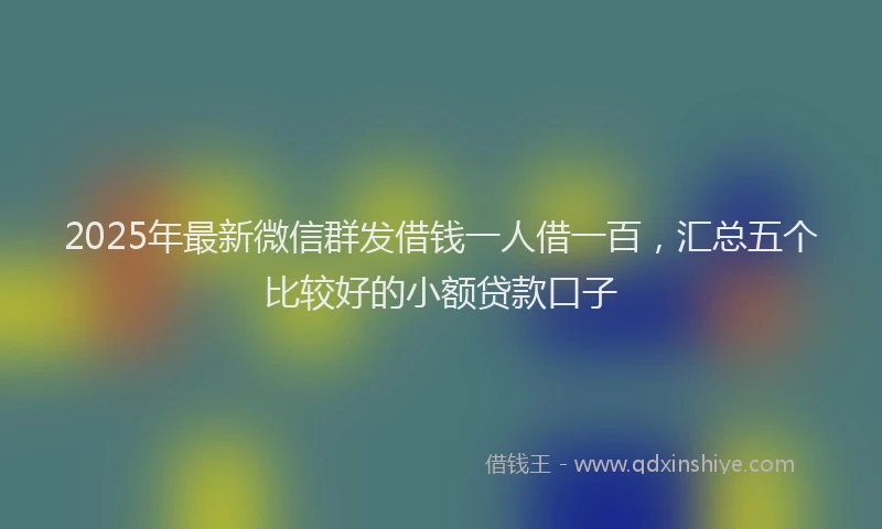 2025年最新微信群发借钱一人借一百，汇总五个比较好的小额贷款口子