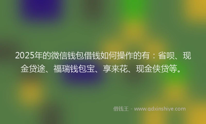 2025年的微信钱包借钱如何操作的有：省呗、现金贷途、福瑞钱包宝、享来花、现金侠贷等。