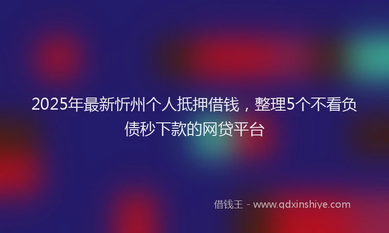 2025年最新忻州个人抵押借钱，整理5个不看负债秒下款的网贷平台