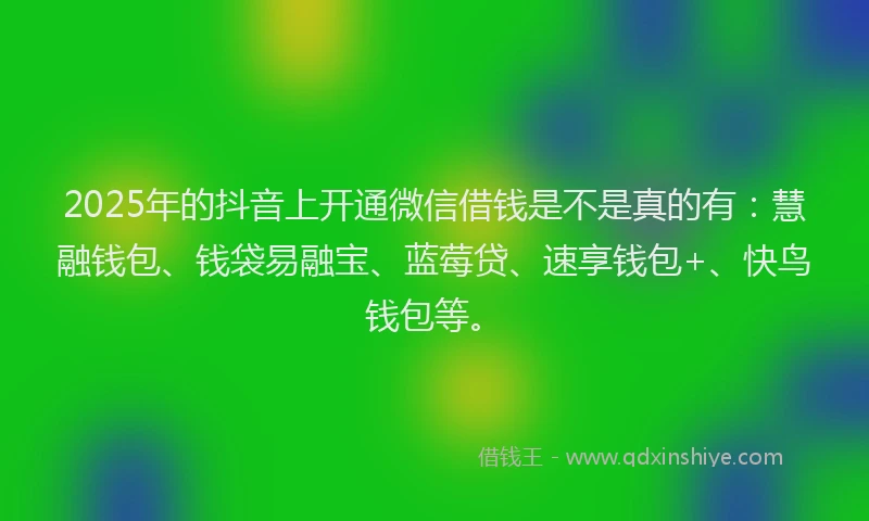2025年的抖音上开通微信借钱是不是真的有：慧融钱包、钱袋易融宝、蓝莓贷、速享钱包+、快鸟钱包等。